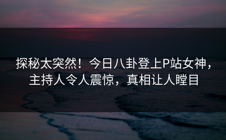 探秘太突然！今日八卦登上P站女神，主持人令人震惊，真相让人瞠目