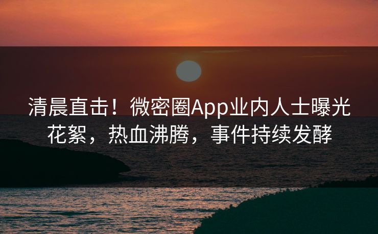 清晨直击！微密圈App业内人士曝光花絮，热血沸腾，事件持续发酵