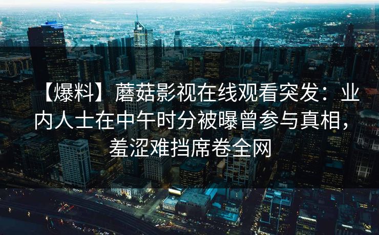 【爆料】蘑菇影视在线观看突发:业内人士在中午时分被曝曾参与真相,羞涩难挡席卷全网 【爆料】蘑菇影视在线观看突发:业内人士在中午时分被曝曾参与真相,羞涩难挡席卷全网