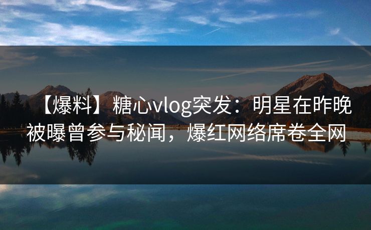 【爆料】糖心vlog突发：明星在昨晚被曝曾参与秘闻，爆红网络席卷全网