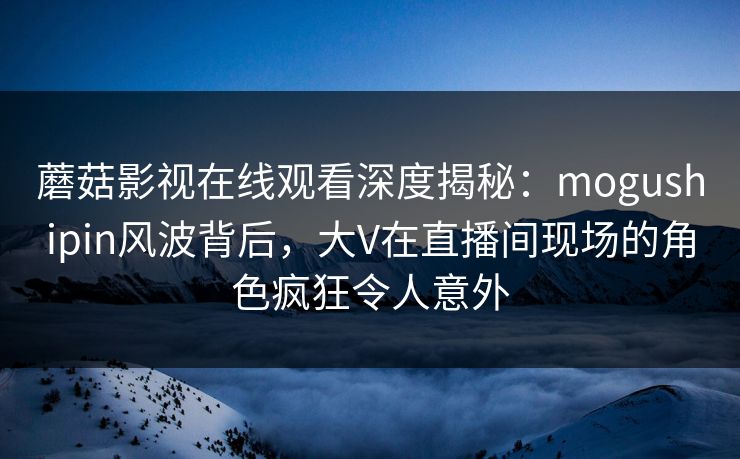 蘑菇影视在线观看深度揭秘：mogushipin风波背后，大V在直播间现场的角色疯狂令人意外