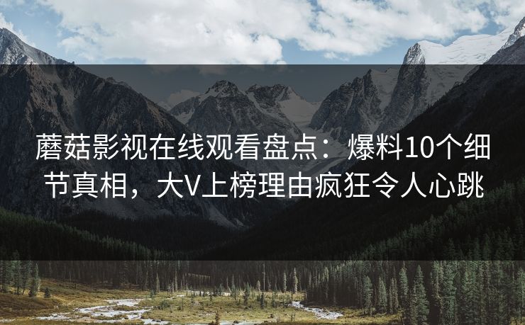 蘑菇影视在线观看盘点:爆料10个细节真相,大V上榜理由疯狂令人心跳 蘑菇影视在线观看盘点:爆料10个细节真相,大V上榜理由疯狂令人心跳