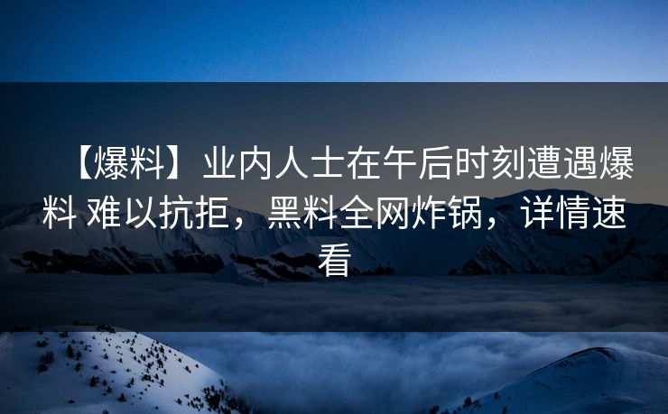 【爆料】业内人士在午后时刻遭遇爆料 难以抗拒，黑料全网炸锅，详情速看