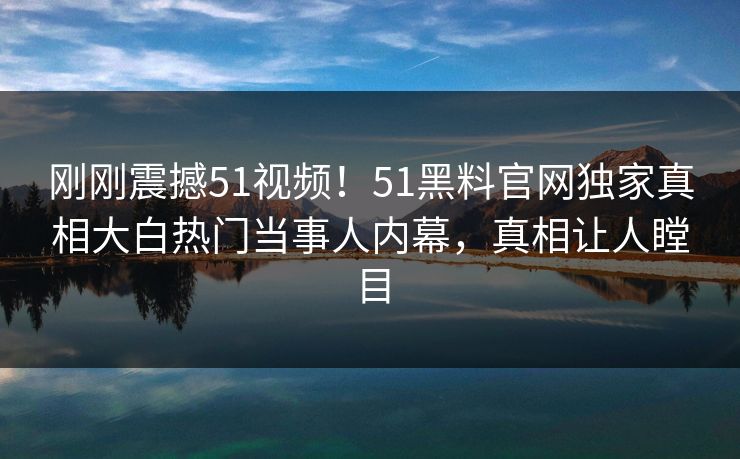 刚刚震撼51视频！51黑料官网独家真相大白热门当事人内幕，真相让人瞠目