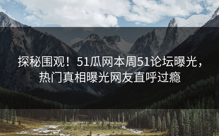 探秘围观！51瓜网本周51论坛曝光，热门真相曝光网友直呼过瘾