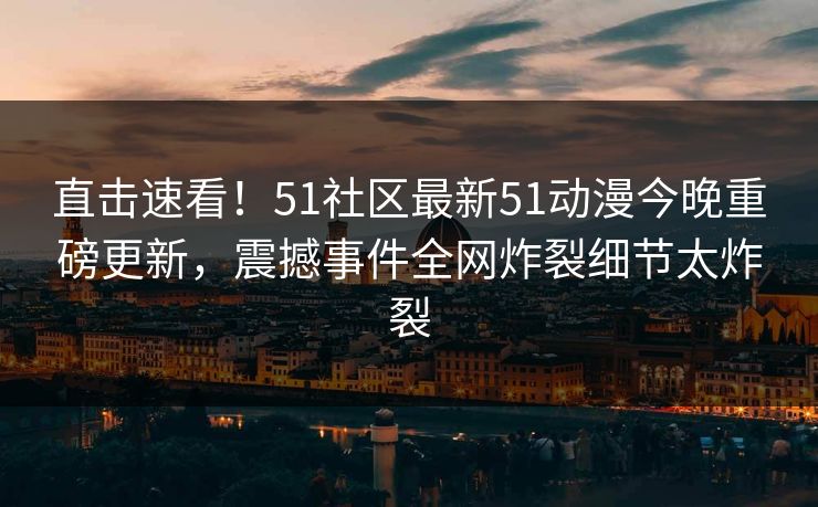 直击速看！51社区最新51动漫今晚重磅更新，震撼事件全网炸裂细节太炸裂
