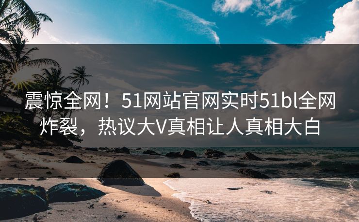 震惊全网！51网站官网实时51bl全网炸裂，热议大V真相让人真相大白