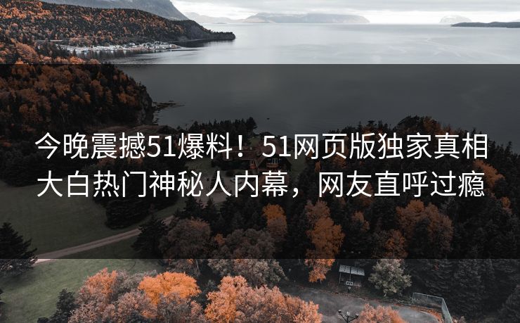 今晚震撼51爆料！51网页版独家真相大白热门神秘人内幕，网友直呼过瘾