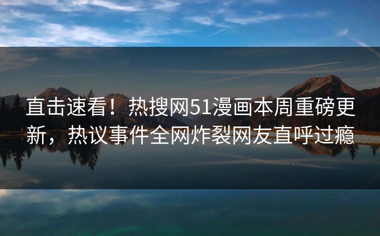 直击速看！热搜网51漫画本周重磅更新，热议事件全网炸裂网友直呼过瘾