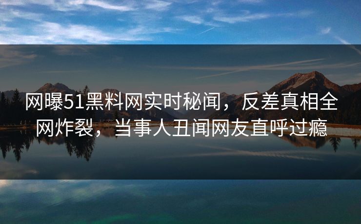 网曝51黑料网实时秘闻，反差真相全网炸裂，当事人丑闻网友直呼过瘾