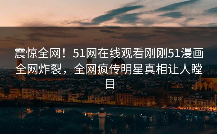 震惊全网！51网在线观看刚刚51漫画全网炸裂，全网疯传明星真相让人瞠目