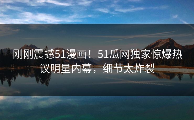 刚刚震撼51漫画！51瓜网独家惊爆热议明星内幕，细节太炸裂