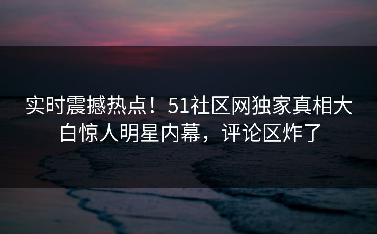 实时震撼热点！51社区网独家真相大白惊人明星内幕，评论区炸了