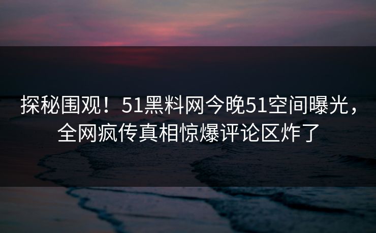 探秘围观！51黑料网今晚51空间曝光，全网疯传真相惊爆评论区炸了
