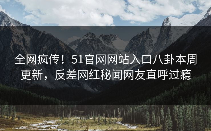 全网疯传！51官网网站入口八卦本周更新，反差网红秘闻网友直呼过瘾