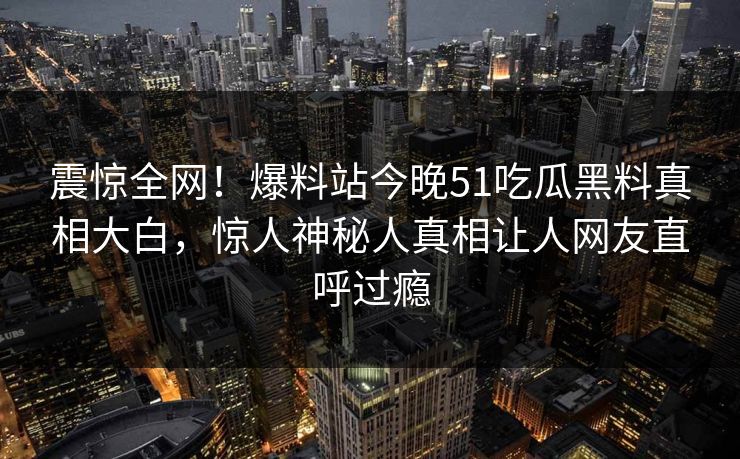 震惊全网！爆料站今晚51吃瓜黑料真相大白，惊人神秘人真相让人网友直呼过瘾