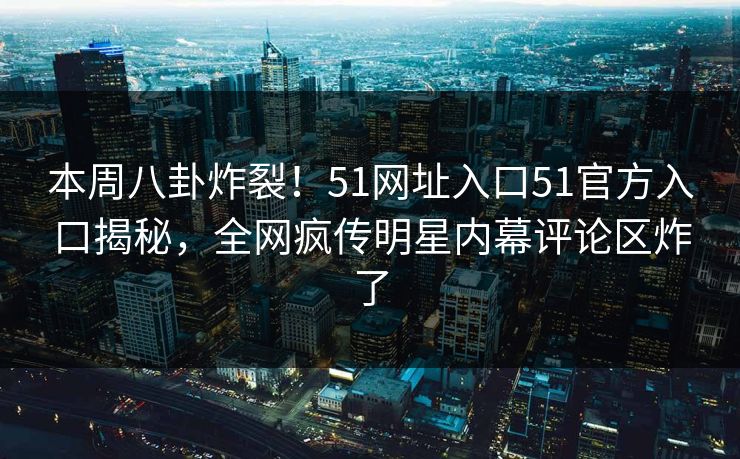 本周八卦炸裂！51网址入口51官方入口揭秘，全网疯传明星内幕评论区炸了