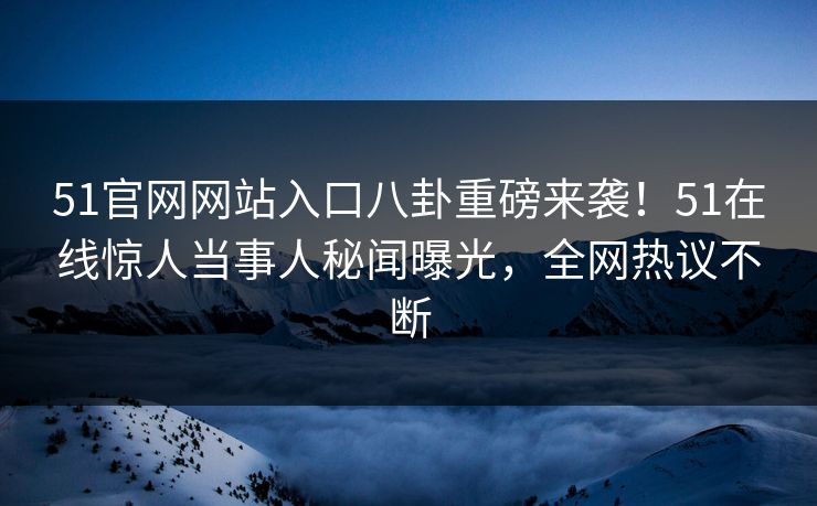 51官网网站入口八卦重磅来袭！51在线惊人当事人秘闻曝光，全网热议不断