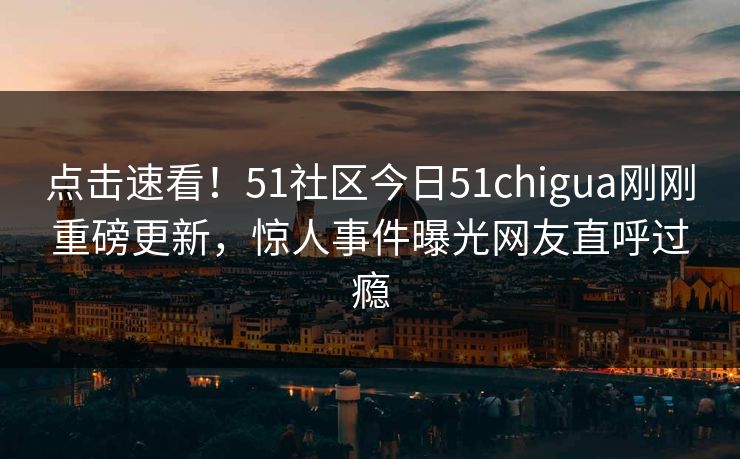 点击速看！51社区今日51chigua刚刚重磅更新，惊人事件曝光网友直呼过瘾