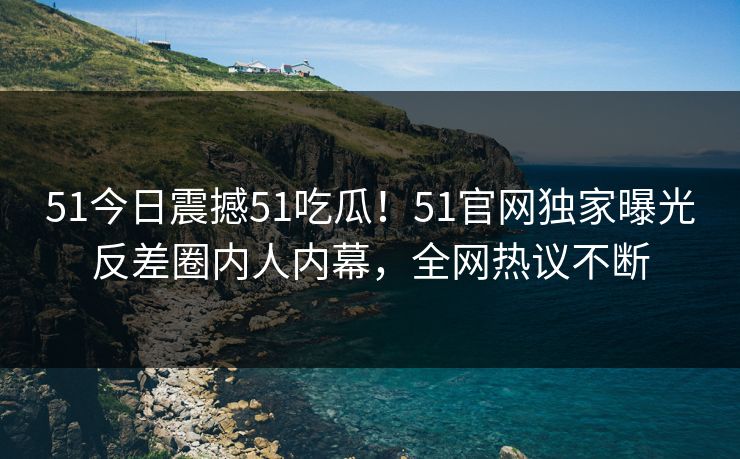 51今日震撼51吃瓜！51官网独家曝光反差圈内人内幕，全网热议不断