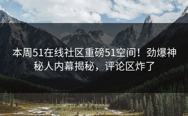 本周51在线社区重磅51空间！劲爆神秘人内幕揭秘，评论区炸了