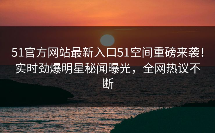 51官方网站最新入口51空间重磅来袭！实时劲爆明星秘闻曝光，全网热议不断