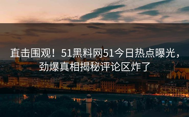直击围观！51黑料网51今日热点曝光，劲爆真相揭秘评论区炸了