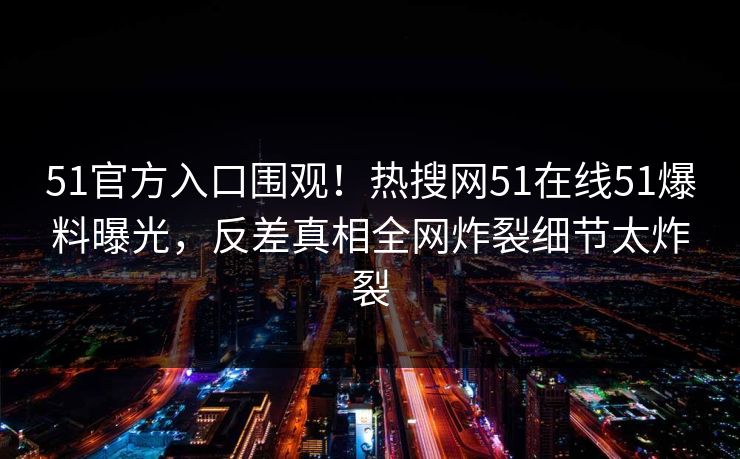 51官方入口围观！热搜网51在线51爆料曝光，反差真相全网炸裂细节太炸裂