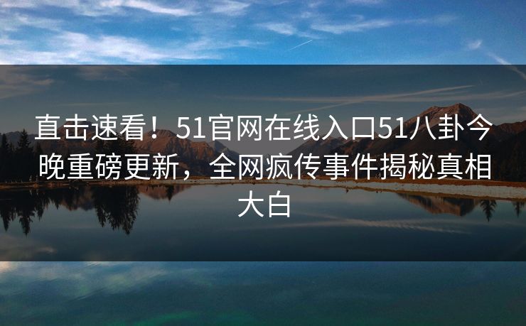 直击速看！51官网在线入口51八卦今晚重磅更新，全网疯传事件揭秘真相大白