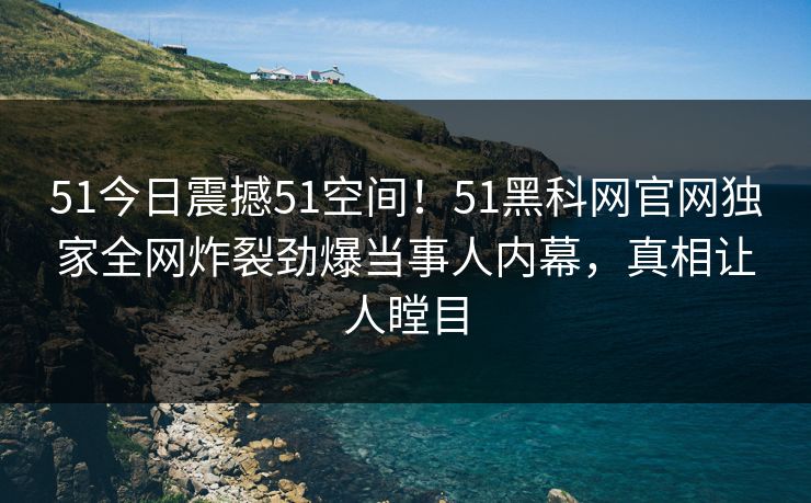 51今日震撼51空间！51黑科网官网独家全网炸裂劲爆当事人内幕，真相让人瞠目