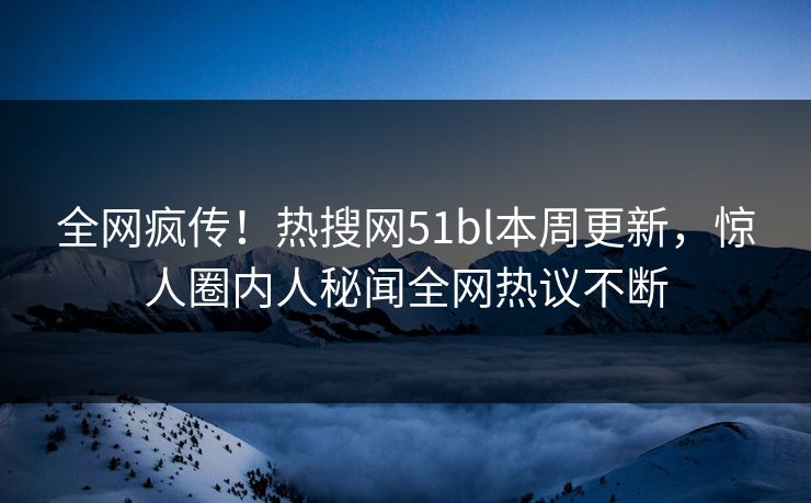 全网疯传！热搜网51bl本周更新，惊人圈内人秘闻全网热议不断