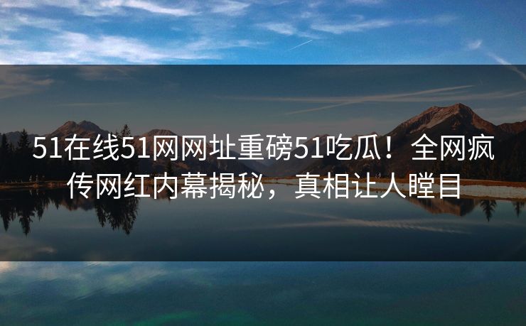 51在线51网网址重磅51吃瓜！全网疯传网红内幕揭秘，真相让人瞠目