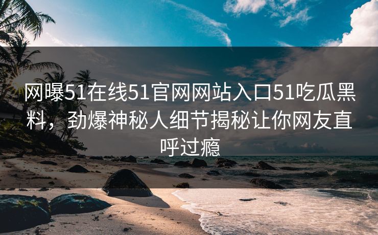 网曝51在线51官网网站入口51吃瓜黑料，劲爆神秘人细节揭秘让你网友直呼过瘾