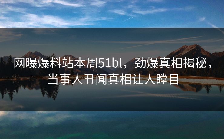 网曝爆料站本周51bl，劲爆真相揭秘，当事人丑闻真相让人瞠目