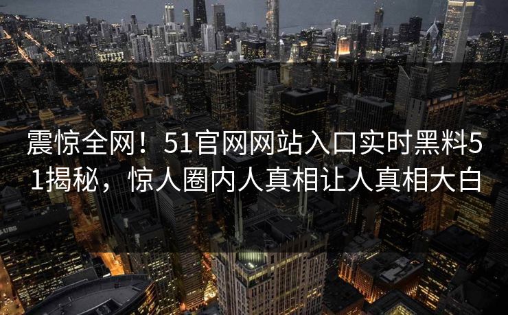 震惊全网！51官网网站入口实时黑料51揭秘，惊人圈内人真相让人真相大白