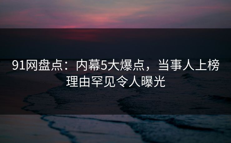 91网盘点：内幕5大爆点，当事人上榜理由罕见令人曝光