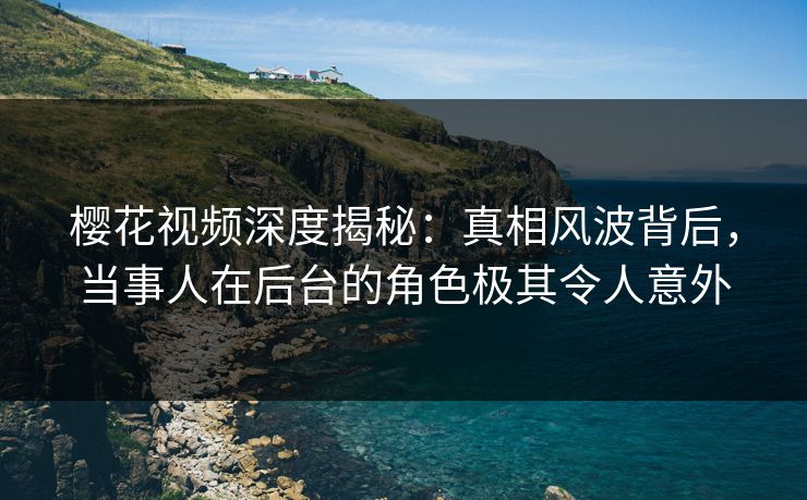 樱花视频深度揭秘：真相风波背后，当事人在后台的角色极其令人意外