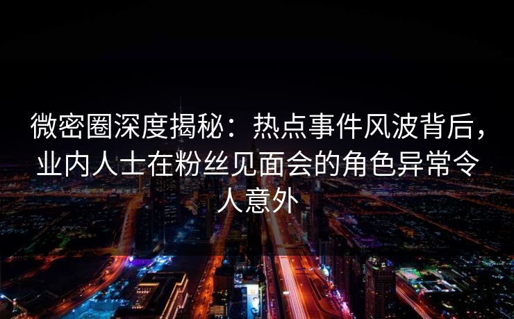 微密圈深度揭秘：热点事件风波背后，业内人士在粉丝见面会的角色异常令人意外