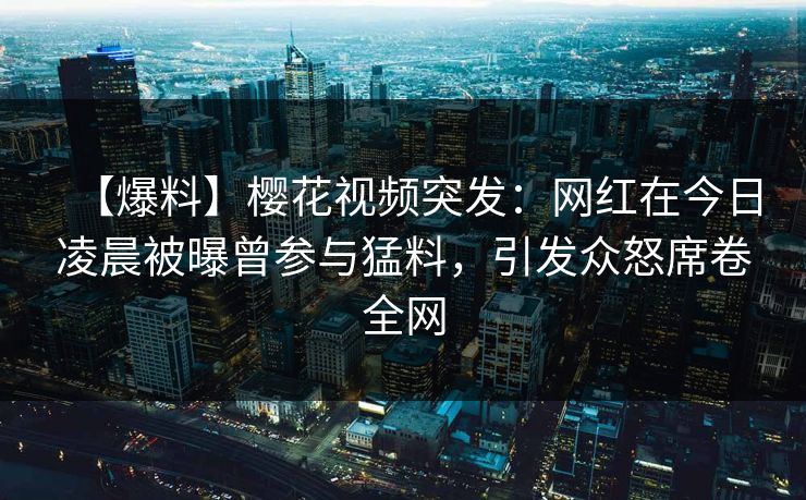 【爆料】樱花视频突发：网红在今日凌晨被曝曾参与猛料，引发众怒席卷全网