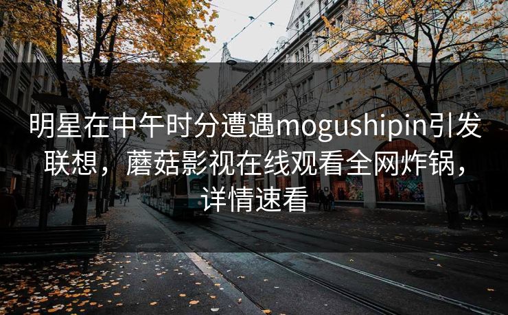 明星在中午时分遭遇mogushipin引发联想，蘑菇影视在线观看全网炸锅，详情速看