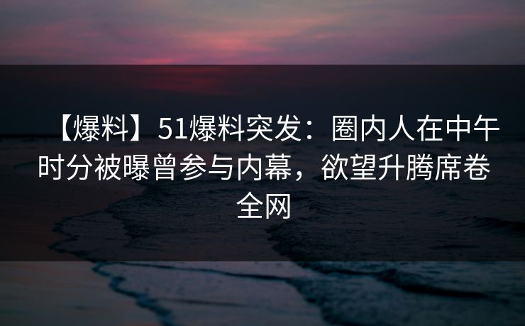 【爆料】51爆料突发：圈内人在中午时分被曝曾参与内幕，欲望升腾席卷全网