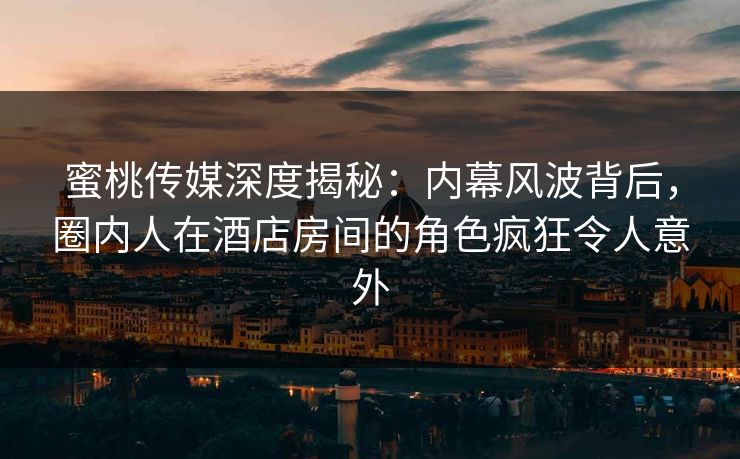 蜜桃传媒深度揭秘：内幕风波背后，圈内人在酒店房间的角色疯狂令人意外