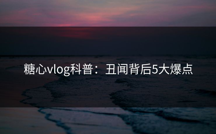 糖心vlog科普：丑闻背后5大爆点
