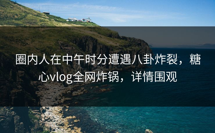 圈内人在中午时分遭遇八卦炸裂，糖心vlog全网炸锅，详情围观