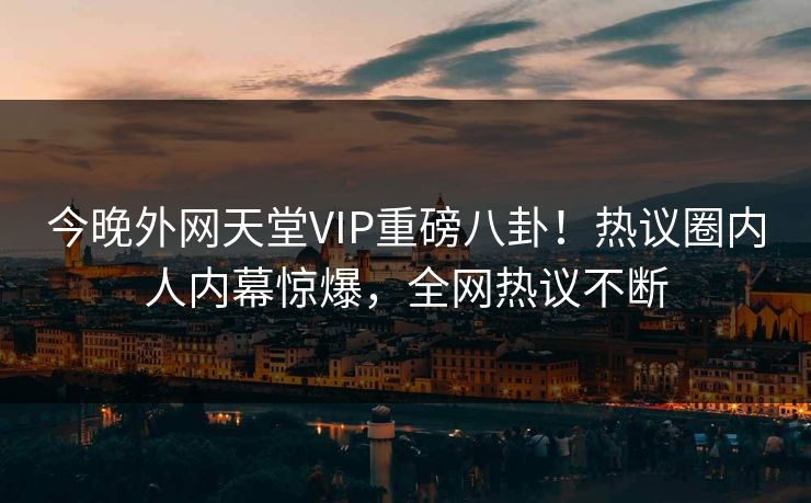 今晚外网天堂VIP重磅八卦！热议圈内人内幕惊爆，全网热议不断