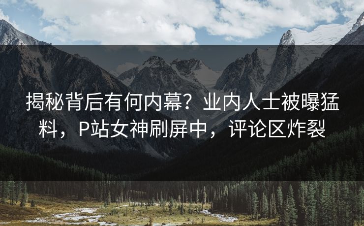 揭秘背后有何内幕？业内人士被曝猛料，P站女神刷屏中，评论区炸裂