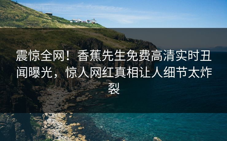 震惊全网！香蕉先生免费高清实时丑闻曝光，惊人网红真相让人细节太炸裂