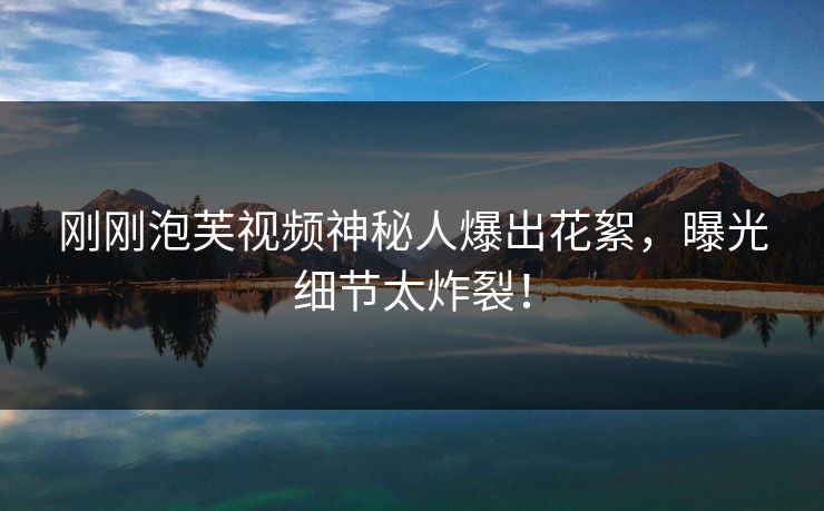 刚刚泡芙视频神秘人爆出花絮，曝光细节太炸裂！