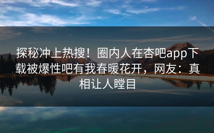探秘冲上热搜！圈内人在杏吧app下载被爆性吧有我春暖花开，网友：真相让人瞠目