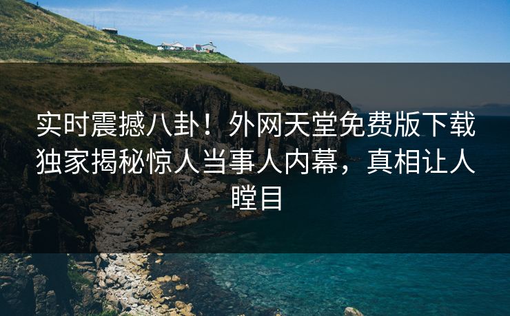 实时震撼八卦！外网天堂免费版下载独家揭秘惊人当事人内幕，真相让人瞠目